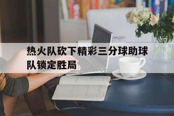 热火队砍下精彩三分球助球队锁定胜局